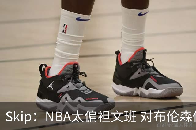Skip：NBA太偏袒文班 对布伦森做出扎扎垫伦纳德脚的动作却没被吹